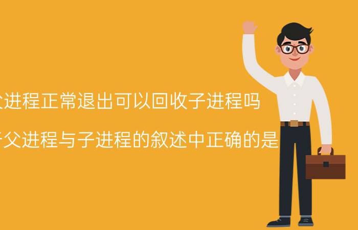 父进程正常退出可以回收子进程吗 关于父进程与子进程的叙述中正确的是？